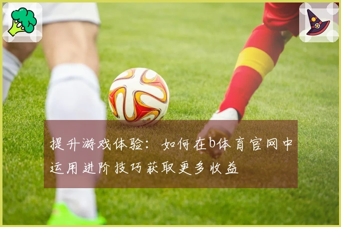 提升游戏体验：如何在b体育官网中运用进阶技巧获取更多收益
