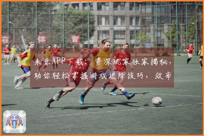 米乐APP下载：资深玩家独家揭秘，助你轻松掌握游戏进阶技巧，效率翻倍！