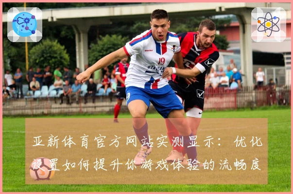 亚新体育官方网站实测显示：优化设置如何提升你游戏体验的流畅度