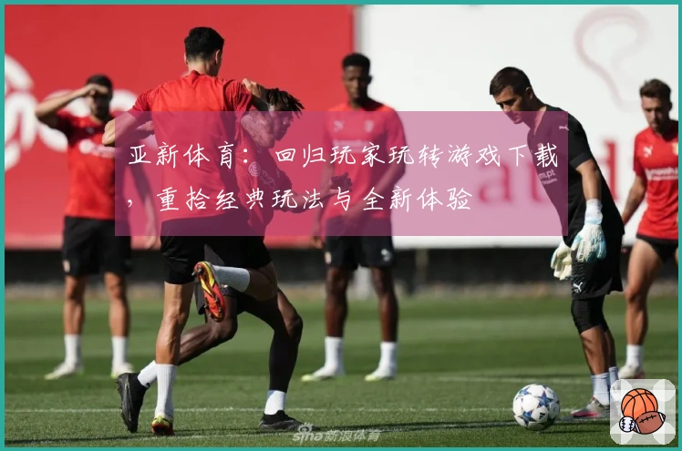 亚新体育：回归玩家玩转游戏下载，重拾经典玩法与全新体验