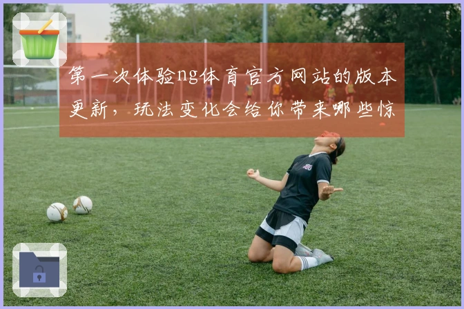 第一次体验ng体育官方网站的版本更新，玩法变化会给你带来哪些惊喜？