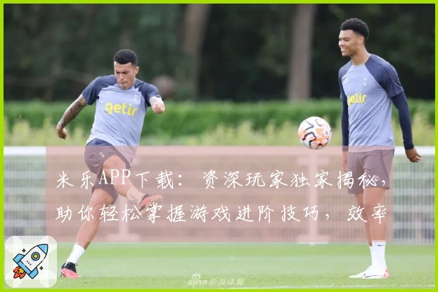 米乐APP下载：资深玩家独家揭秘，助你轻松掌握游戏进阶技巧，效率翻倍！